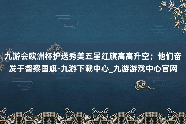 九游会欧洲杯护送秀美五星红旗高高升空；他们奋发于督察国旗-九游下载中心_九游游戏中心官网
