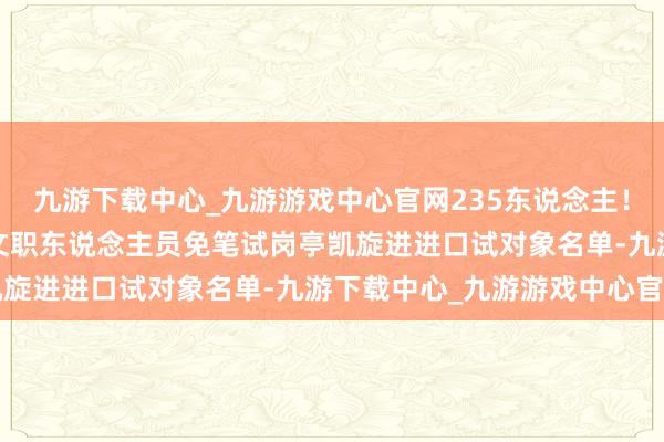 九游下载中心_九游游戏中心官网235东说念主！国防大学公布2025年文职东说念主员免笔试岗亭凯旋进进口试对象名单-九游下载中心_九游游戏中心官网