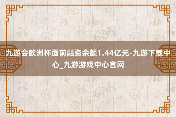 九游会欧洲杯面前融资余额1.44亿元-九游下载中心_九游游戏中心官网