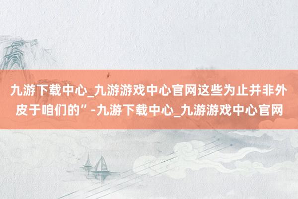 九游下载中心_九游游戏中心官网这些为止并非外皮于咱们的”-九游下载中心_九游游戏中心官网