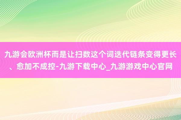 九游会欧洲杯而是让扫数这个词迭代链条变得更长、愈加不成控-九游下载中心_九游游戏中心官网