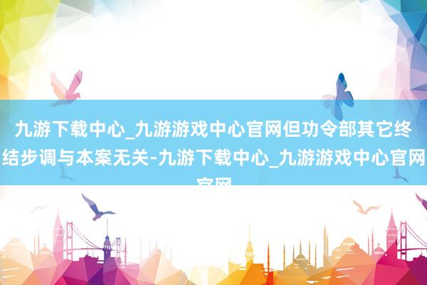 九游下载中心_九游游戏中心官网但功令部其它终结步调与本案无关-九游下载中心_九游游戏中心官网