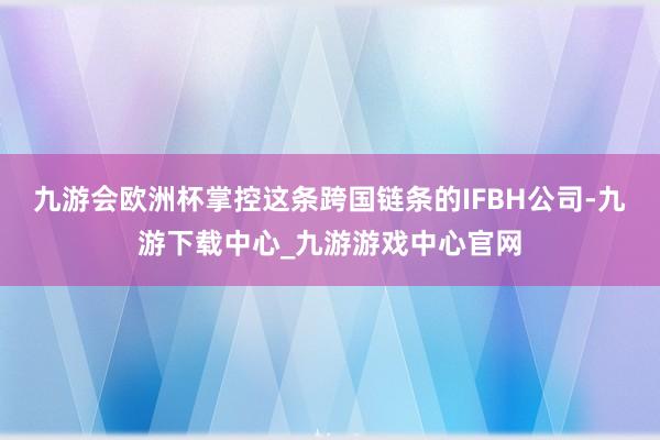九游会欧洲杯掌控这条跨国链条的IFBH公司-九游下载中心_九游游戏中心官网