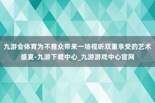 九游会体育为不雅众带来一场视听双重享受的艺术盛宴-九游下载中心_九游游戏中心官网