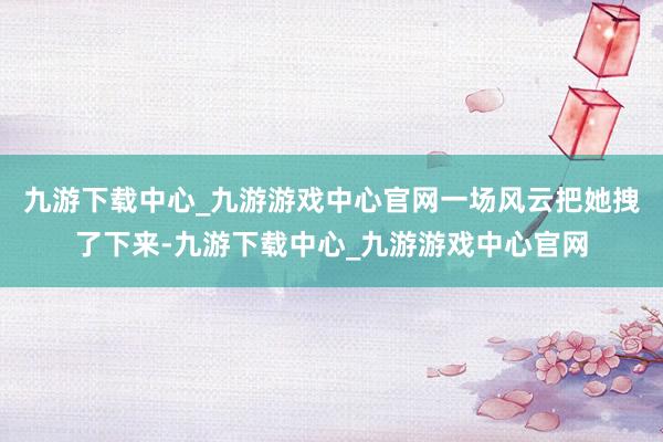 九游下载中心_九游游戏中心官网一场风云把她拽了下来-九游下载中心_九游游戏中心官网