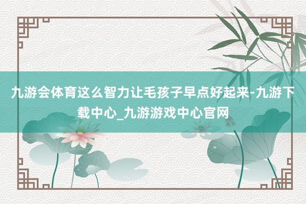 九游会体育这么智力让毛孩子早点好起来-九游下载中心_九游游戏中心官网