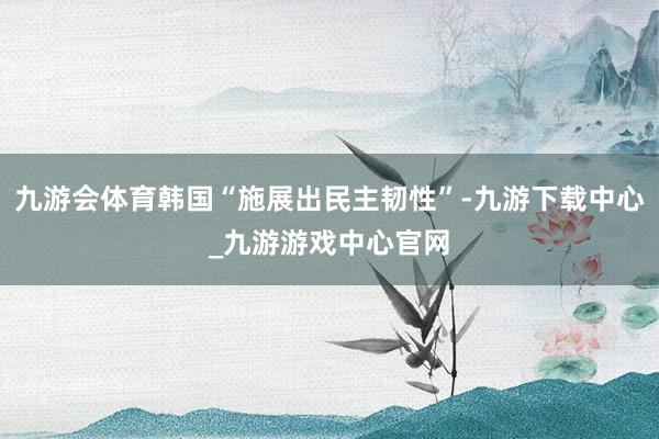 九游会体育韩国“施展出民主韧性”-九游下载中心_九游游戏中心官网