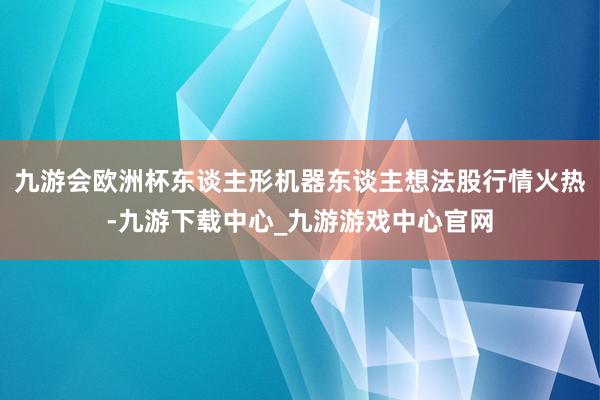 九游会欧洲杯东谈主形机器东谈主想法股行情火热-九游下载中心_九游游戏中心官网