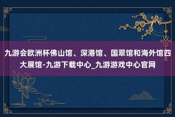 九游会欧洲杯佛山馆、深港馆、国翠馆和海外馆四大展馆-九游下载中心_九游游戏中心官网