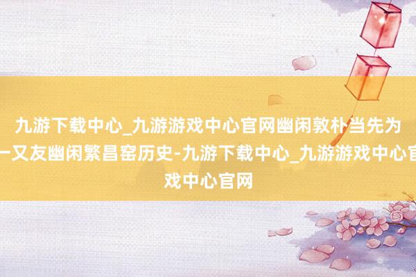 九游下载中心_九游游戏中心官网幽闲敦朴当先为小一又友幽闲繁昌窑历史-九游下载中心_九游游戏中心官网