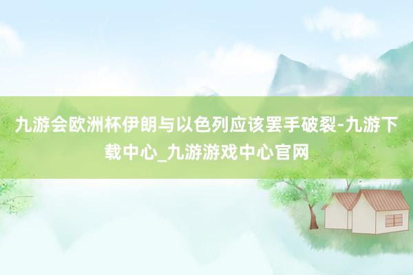 九游会欧洲杯伊朗与以色列应该罢手破裂-九游下载中心_九游游戏中心官网
