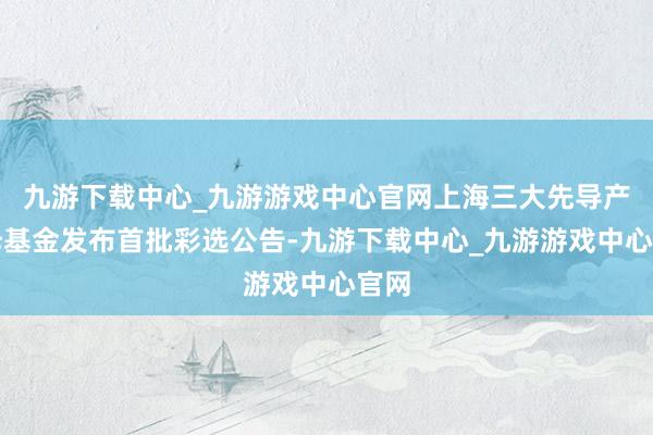 九游下载中心_九游游戏中心官网上海三大先导产业母基金发布首批彩选公告-九游下载中心_九游游戏中心官网