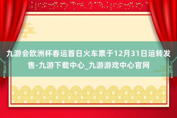 九游会欧洲杯春运首日火车票于12月31日运转发售-九游下载中心_九游游戏中心官网