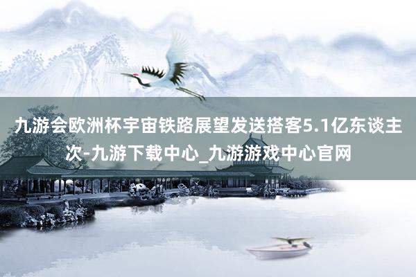 九游会欧洲杯宇宙铁路展望发送搭客5.1亿东谈主次-九游下载中心_九游游戏中心官网