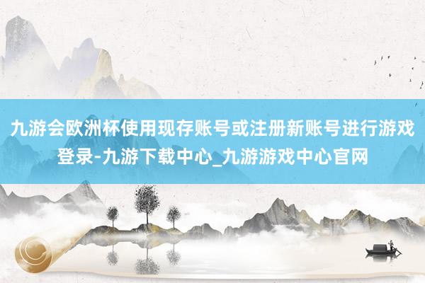 九游会欧洲杯使用现存账号或注册新账号进行游戏登录-九游下载中心_九游游戏中心官网