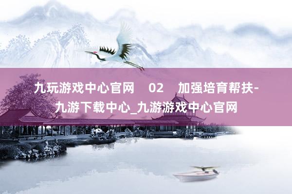 九玩游戏中心官网    　　02    　　加强培育帮扶-九游下载中心_九游游戏中心官网