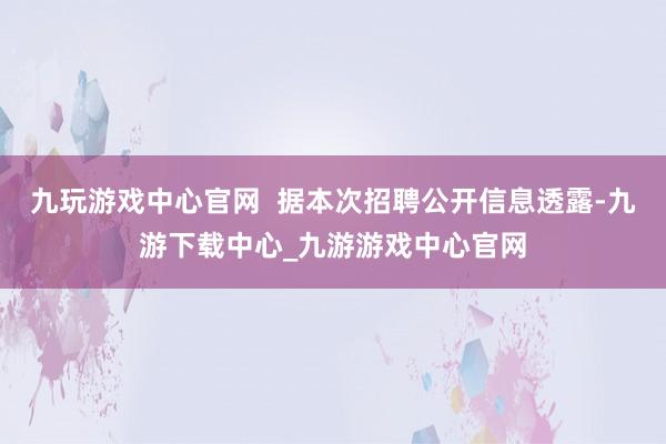九玩游戏中心官网  据本次招聘公开信息透露-九游下载中心_九游游戏中心官网