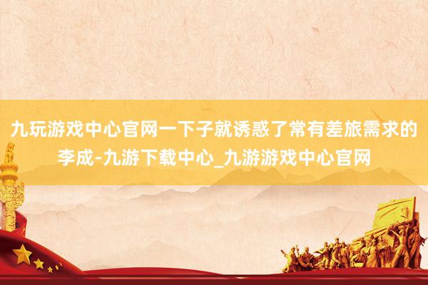 九玩游戏中心官网一下子就诱惑了常有差旅需求的李成-九游下载中心_九游游戏中心官网