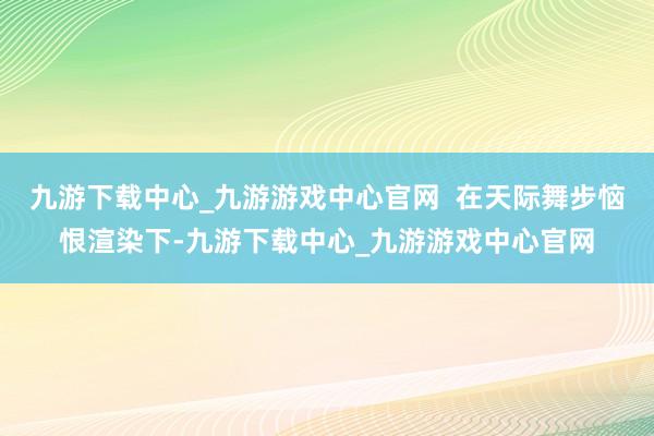 九游下载中心_九游游戏中心官网  在天际舞步恼恨渲染下-九游下载中心_九游游戏中心官网