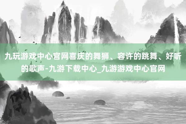九玩游戏中心官网喜庆的舞狮、容许的跳舞、好听的歌声-九游下载中心_九游游戏中心官网