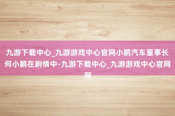 九游下载中心_九游游戏中心官网小鹏汽车董事长何小鹏在剧情中-九游下载中心_九游游戏中心官网