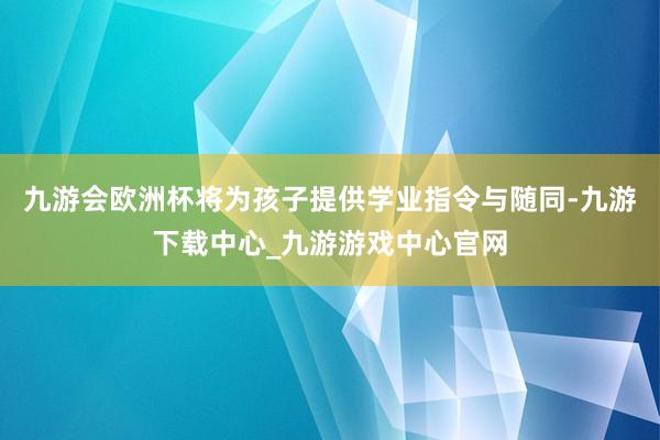 九游会欧洲杯将为孩子提供学业指令与随同-九游下载中心_九游游戏中心官网