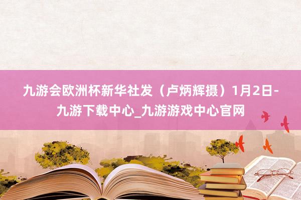 九游会欧洲杯　　新华社发（卢炳辉摄）　　1月2日-九游下载中心_九游游戏中心官网