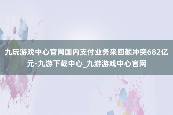 九玩游戏中心官网国内支付业务来回额冲突682亿元-九游下载中心_九游游戏中心官网