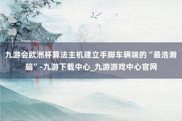 九游会欧洲杯算法主机建立手脚车辆端的“最浩瀚脑”-九游下载中心_九游游戏中心官网