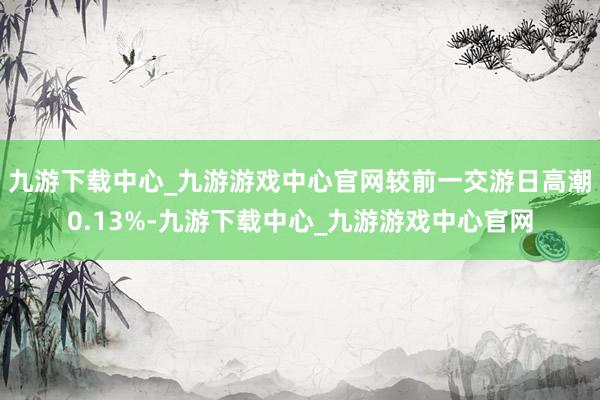 九游下载中心_九游游戏中心官网较前一交游日高潮0.13%-九游下载中心_九游游戏中心官网