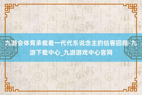 九游会体育承载着一代代东说念主的估客回顾-九游下载中心_九游游戏中心官网