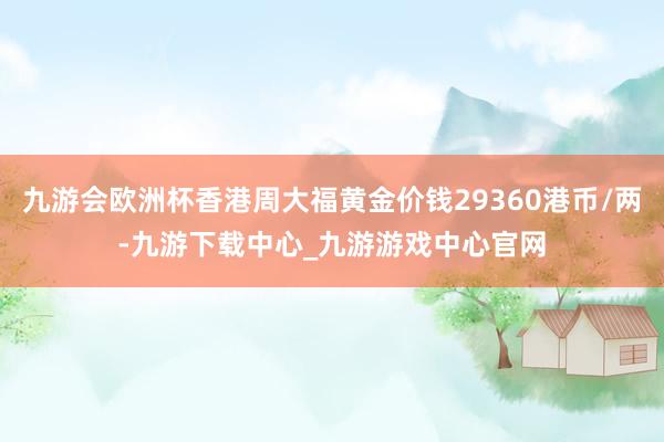 九游会欧洲杯香港周大福黄金价钱29360港币/两-九游下载中心_九游游戏中心官网