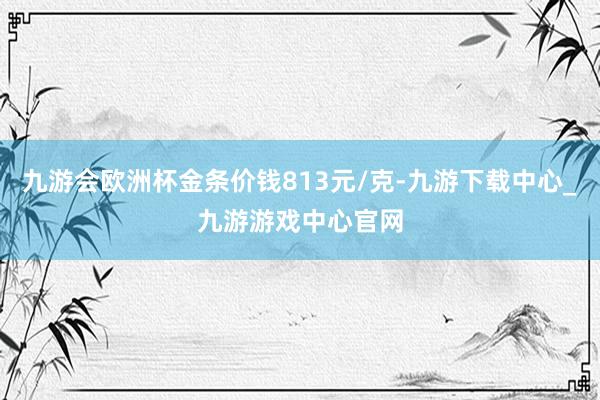 九游会欧洲杯金条价钱813元/克-九游下载中心_九游游戏中心官网