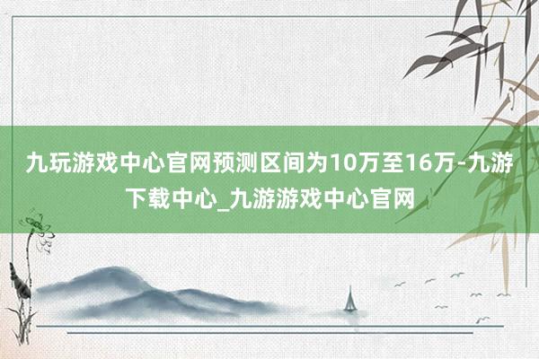 九玩游戏中心官网预测区间为10万至16万-九游下载中心_九游游戏中心官网