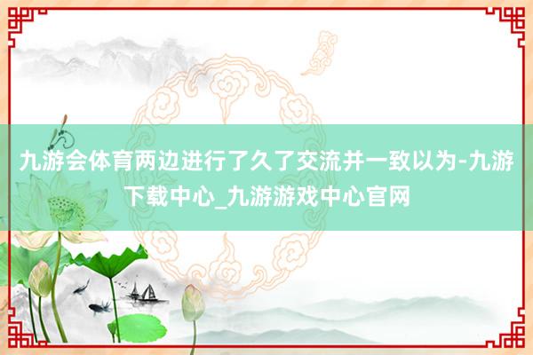 九游会体育两边进行了久了交流并一致以为-九游下载中心_九游游戏中心官网
