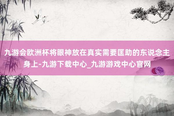 九游会欧洲杯将眼神放在真实需要匡助的东说念主身上-九游下载中心_九游游戏中心官网