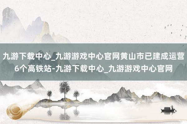 九游下载中心_九游游戏中心官网黄山市已建成运营6个高铁站-九游下载中心_九游游戏中心官网