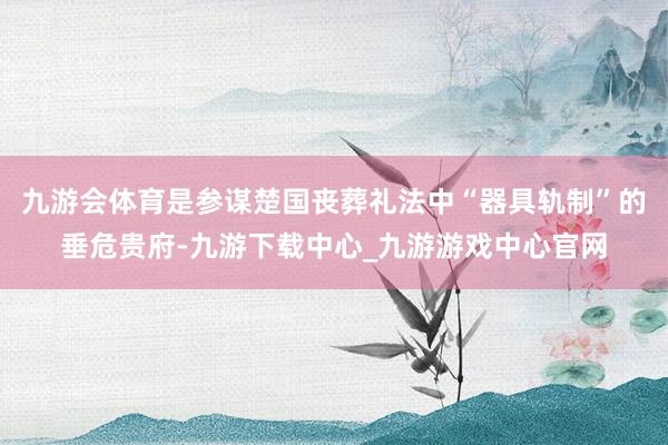 九游会体育是参谋楚国丧葬礼法中“器具轨制”的垂危贵府-九游下载中心_九游游戏中心官网