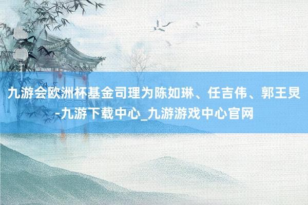 九游会欧洲杯基金司理为陈如琳、任吉伟、郭王炅-九游下载中心_九游游戏中心官网