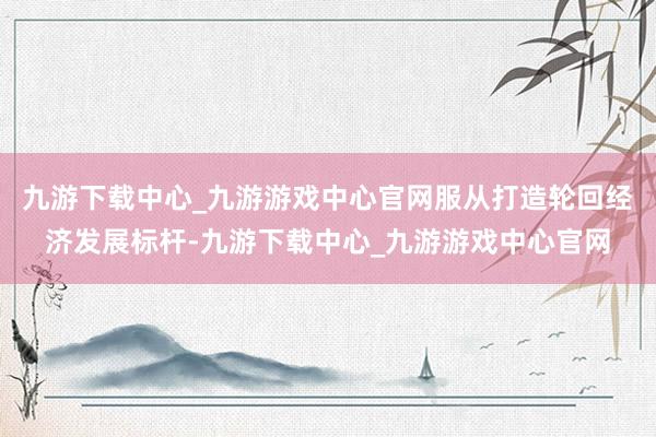 九游下载中心_九游游戏中心官网服从打造轮回经济发展标杆-九游下载中心_九游游戏中心官网