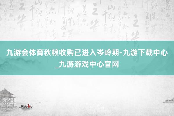九游会体育秋粮收购已进入岑岭期-九游下载中心_九游游戏中心官网