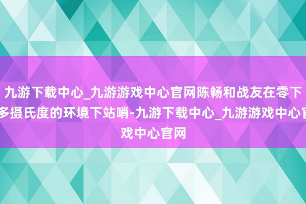 九游下载中心_九游游戏中心官网陈畅和战友在零下20多摄氏度的环境下站哨-九游下载中心_九游游戏中心官网