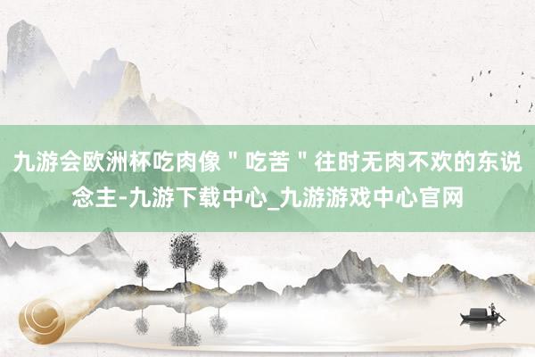 九游会欧洲杯吃肉像＂吃苦＂往时无肉不欢的东说念主-九游下载中心_九游游戏中心官网
