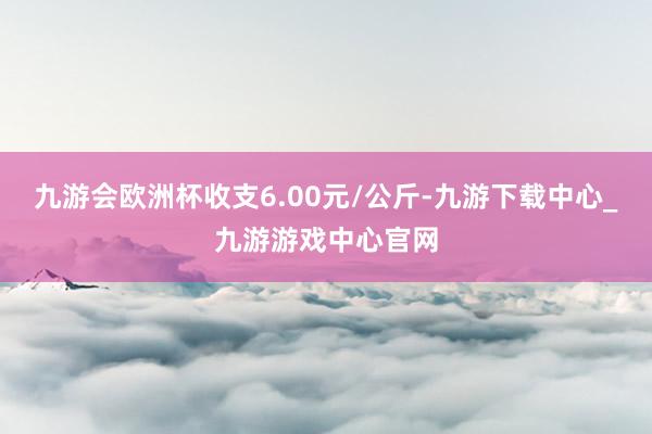 九游会欧洲杯收支6.00元/公斤-九游下载中心_九游游戏中心官网