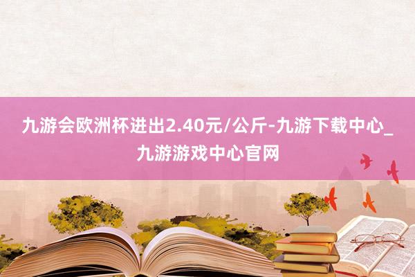 九游会欧洲杯进出2.40元/公斤-九游下载中心_九游游戏中心官网