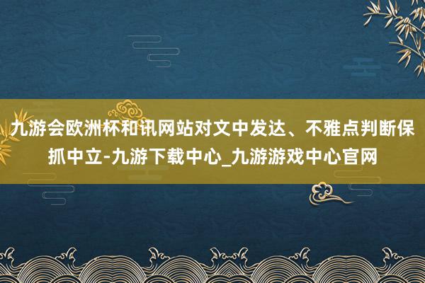 九游会欧洲杯和讯网站对文中发达、不雅点判断保抓中立-九游下载中心_九游游戏中心官网