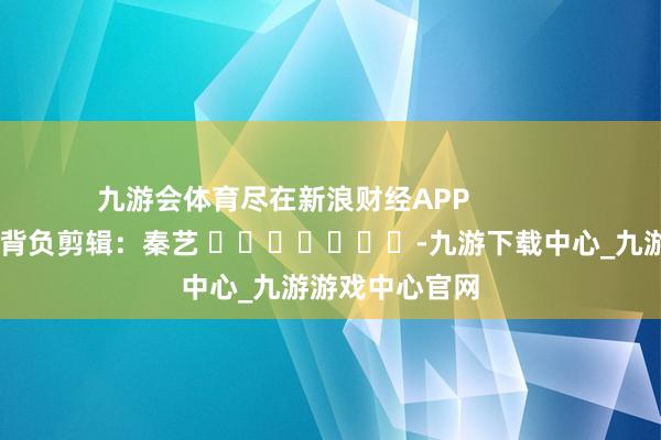九游会体育尽在新浪财经APP            						背负剪辑：秦艺 							-九游下载中心_九游游戏中心官网