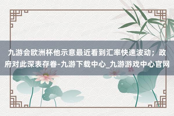 九游会欧洲杯　　他示意最近看到汇率快速波动；政府对此深表存眷-九游下载中心_九游游戏中心官网