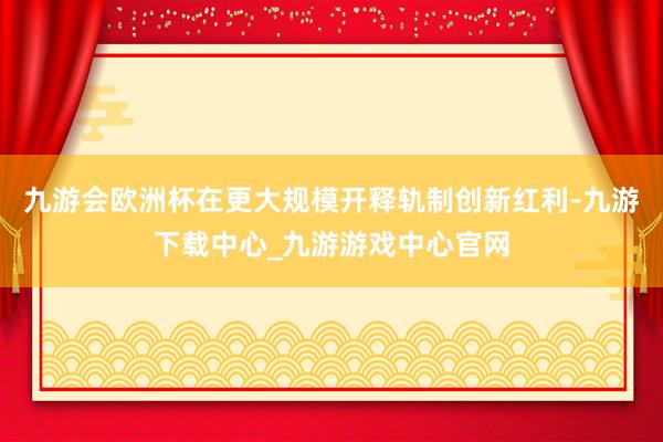 九游会欧洲杯在更大规模开释轨制创新红利-九游下载中心_九游游戏中心官网