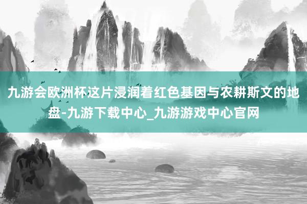 九游会欧洲杯这片浸润着红色基因与农耕斯文的地盘-九游下载中心_九游游戏中心官网